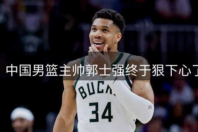 中国男篮主帅郭士强终于狠下心了，弃用爱徒后，首场大胜喀麦隆