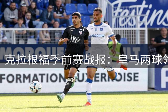 克拉根福季前赛战报：皇马两球领先遭佛罗伦萨绝平 技术对抗彰显豪门底蕴