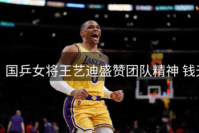 国乒女将王艺迪盛赞团队精神 钱天一亮眼表现获队友点赞