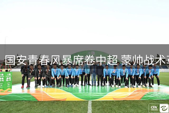 国安青春风暴席卷中超 蒙帅战术革新显成效