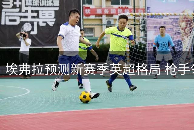埃弗拉预测新赛季英超格局 枪手领跑五强争霸