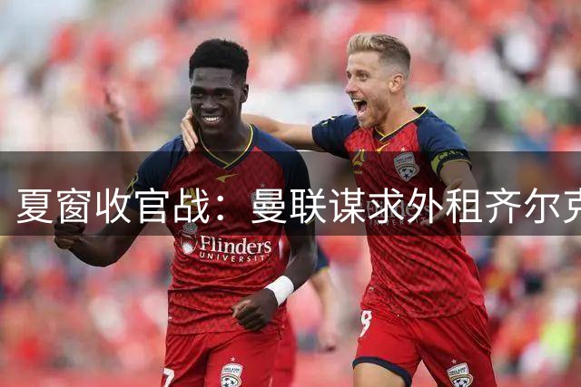 夏窗收官战：曼联谋求外租齐尔克泽 左后卫引援存变数