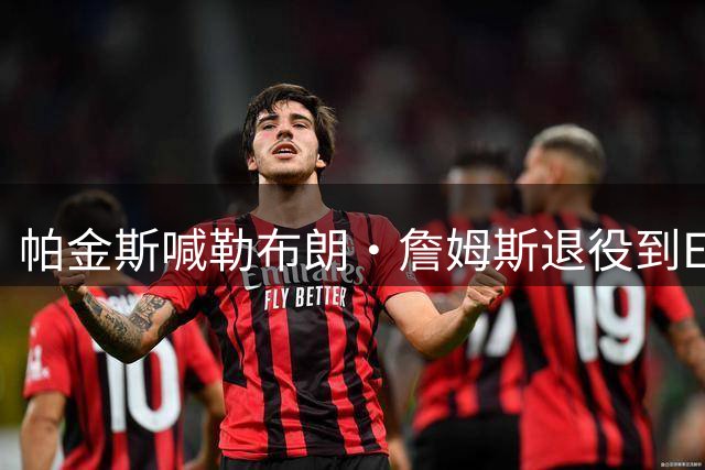 帕金斯喊勒布朗·詹姆斯退役到ESPN当评论员：薪水超过老将底薪