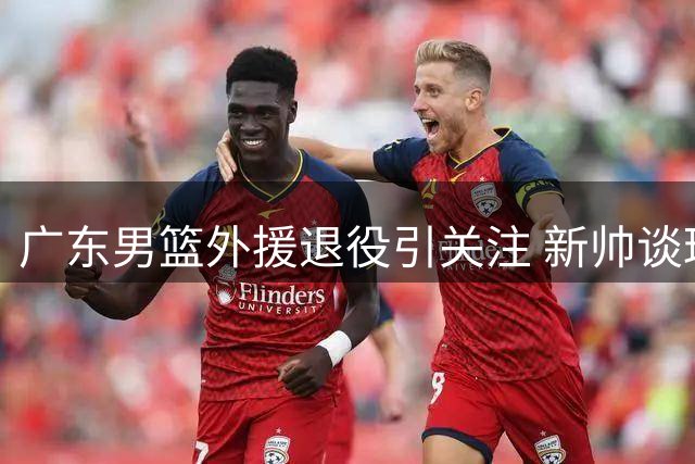 广东男篮外援退役引关注 新帅谈球队补强计划