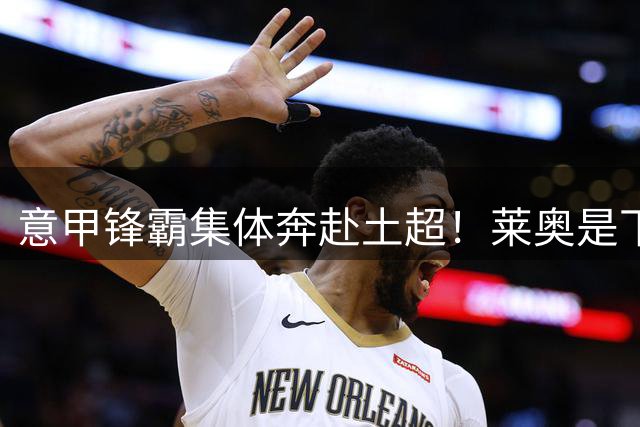 意甲锋霸集体奔赴土超！莱奥是下一个？劳塔罗成为亚平宁最后旗帜