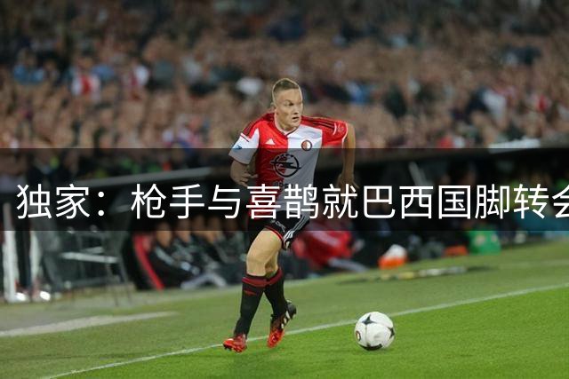 独家：枪手与喜鹊就巴西国脚转会达原则协议 谈判总监成关键先生