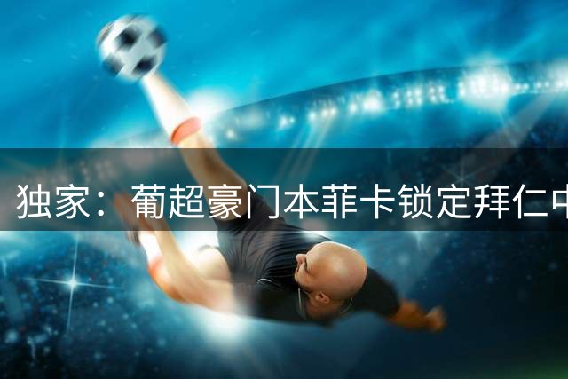独家：葡超豪门本菲卡锁定拜仁中场 转会谈判现关键分歧