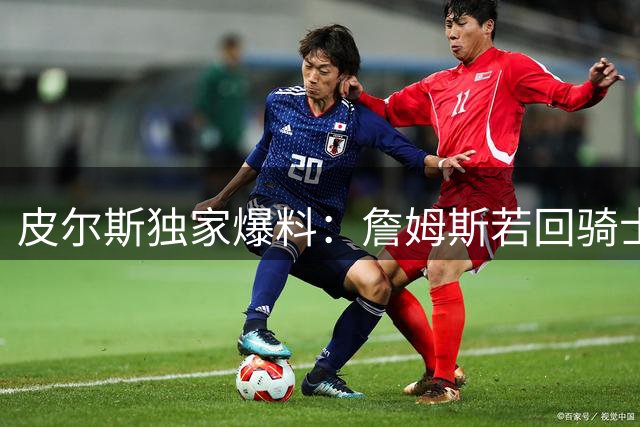 皮尔斯独家爆料：詹姆斯若回骑士将是最佳选择 绿军无意招揽