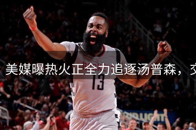 美媒曝热火正全力追逐汤普森，交易存主要障碍