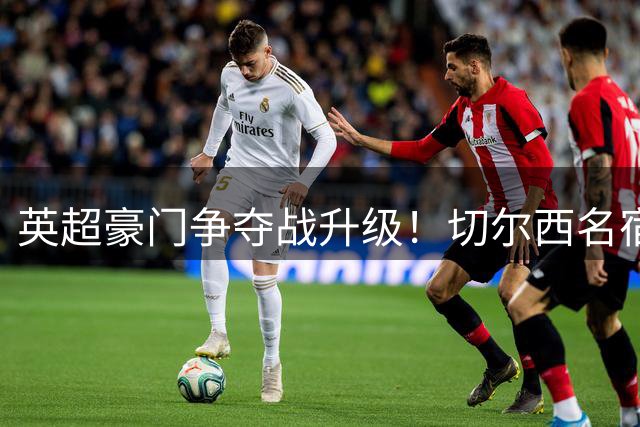 英超豪门争夺战升级！切尔西名宿力荐1.45亿镑锋霸加盟