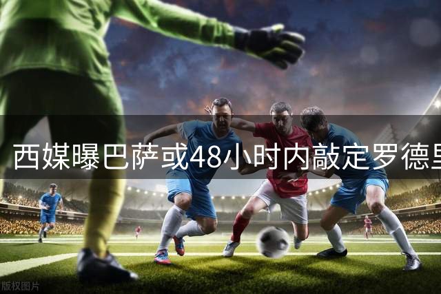 西媒曝巴萨或48小时内敲定罗德里转会 谈判进入冲刺阶段