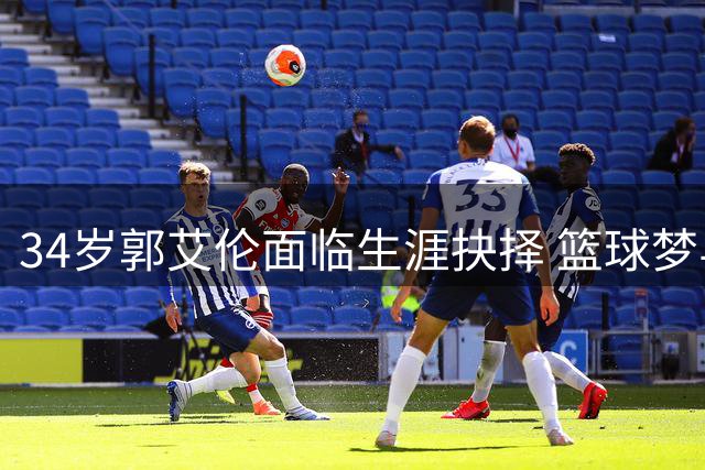 34岁郭艾伦面临生涯抉择 篮球梦与商业价值如何平衡？