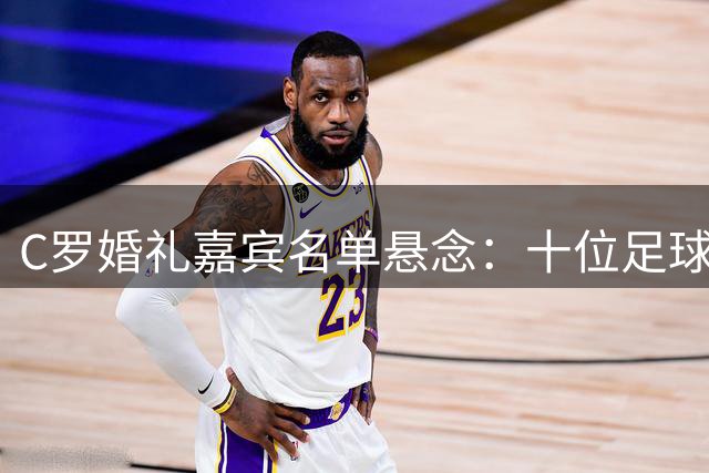 C罗婚礼嘉宾名单悬念：十位足球名宿为何无缘受邀